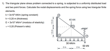 1) The triangular plane stress problem connected to a spring, is subjected to a uniformly distributed load
and two point forces. Calculate the nodal displacements and the spring force using two triangular finite
elements.
k = 3x105 kN/m (spring constant)
h = 0.20 m (thickness)
E = 3x107 kN/m² (modulus of elasticity)
v = 0.20 (Poisson's ratio)
1.5 m
40 kN
30 kN/m
50 kN
2 m
2 m