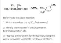 CH, CH,
CH
CH;-CCH,CHCH,OH HS04, H,C
Referring to the above reaction:
1. Which atom does the H2SO4 first remove?
2. Identify the reaction if it's hydrogenation,
hydrohalogenation, etc.
3. Propose a mechanism for the reaction, using the
arrow formalism to indicate the flow of electrons.
