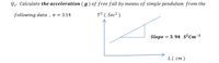 Q1: Calculate the acceleration ( g) of free fall by means of simple pendulum from the
following data , n = 3.14
T? ( Sec² )
Slope
= 3.94 S2Cm-1
L( cm)
