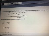 CFA 1-Geometn
Il Pause
Q Zoom
Question 17
An airplane began its descent when it was 0.8 mile above the ground and 10 miles away froman airport, as shown in the diagram below.
0.8 mile
10 miles
Which expression represents the measure of the angle of depression (2) ?
sin ()
A.
sin'(금8)
B.
ton-1/ 0.8)
021 Illuminate EducationTM Inc.
