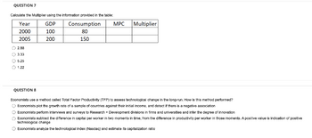 QUESTION 7
Calculate the Multipler using the Information provided in the table:
Year
GDP
Consumption
MPC
Multiplier
2000
100
80
2005
200
150
O 2.8a
O 3.33
O 5.25
1.22
QUESTION 8
Economists use a method called Total Factor Productivity (TFP) to assess technologicel change in the long-run. How ie this method performed?
O Economists plot the growth rate of a sample of countries against thair initial income, and detact if there is a negative association
O Economiets perform Interviewe and surveys to Research + Development divielons in fims and universtles and infer the degree of Innovation
Economiets eubtract the difference in capital per worker in two moments in time, from the difference in productivity per worker in thoee moments. A positive value is indication of positive
technologicel change
O Economiets analyze the technological index (Nesdaq) and estimate ita capitalization ratio
