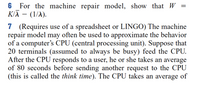 6 For the machine repair model, show that W
KIĀ – (1/1).
7 (Requires use of a spreadsheet or LINGO) The machine
repair model may often be used to approximate the behavior
of a computer's CPU (central processing unit). Suppose that
20 terminals (assumed to always be busy) feed the CPU.
After the CPU responds to a user, he or she takes an average
of 80 seconds before sending another request to the CPU
(this is called the think time). The CPU takes an average of
