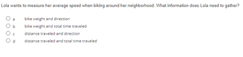 Lola wants to measure her average speed when biking around her neighborhood. What information does Lola need to gather?
bike weight and direction
bike weight and total time traveled
distance traveled and direction
distance traveled and total time traveled
b
C
d