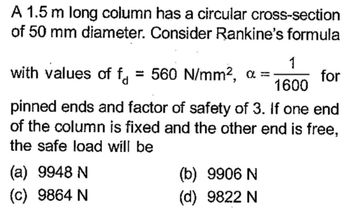 A 1.5 m long column has a circular cross-section
of 50 mm diameter. Consider Rankine's formula
1
for
1600
pinned ends and factor of safety of 3. If one end
of the column is fixed and the other end is free,
the safe load will be
with values of f = 560 N/mm², a
-
(a) 9948 N
(c) 9864 N
(b) 9906 N
(d) 9822 N