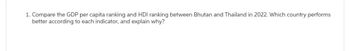 1. Compare the GDP per capita ranking and HDI ranking between Bhutan and Thailand in 2022. Which country performs
better according to each indicator, and explain why?