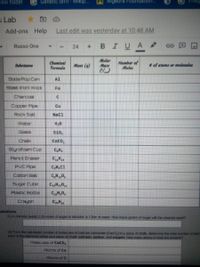 Hew folder
Genetic drift - Wikip.
Algebra Foundation.
s Lab
Add-ons Help
Last edit was yesterday at 10:48 AM
BIUA
Russo One
24
Chemieal
Formida
Molar
Mart
Number of
Moles
Subetance
Mass (9)
of atoms or molecules
Soda Pop Can
Al
Steel lironl Wool
Fe
Charcoal
Copper Ppe
Cu
Rock Salt
Nacl
Water
Glass
Si0,
CaCo,
Styrofoam Cup
C,H
Pencil Eraser
C,H,
PVC Pipe
C,H,Cl
Cotton Ball
C,H 0,
Sugar Cube
CH0
Plasbc Bottle
Crayon
uestions
(1) A chemist needs 1.25 moles of sugar to dissolve in 1 iter of water. How many grams of sugar will the chemist need?
(2) From the calculaled number of molecules of calcium carbonate (Caco) in a piece of chalk, determine the lotal number of alon
each at the elements within vour piece of chalk calcium, carbon, and oxygen. How many atoms in total are present?
Molecules of CaCO,
Roms of Ca
Ftoms of C
