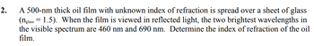 2.
A 500-nm thick oil film with unknown index of refraction is spread over a sheet of glass
(nglass = 1.5). When the film is viewed in reflected light, the two brightest wavelengths in
the visible spectrum are 460 nm and 690 nm. Determine the index of refraction of the oil
film.