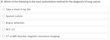 16. Which of the following is the most authoritative method for the diagnosis of lung cancer:
Take a chest X-ray film
Sputum culture
Biopsy detection
PET-CT
CT or MRI (Nuclear magnetic resonance imaging)