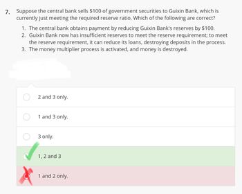 7. Suppose the central bank sells $100 of government securities to Guixin Bank, which is
currently just meeting the required reserve ratio. Which of the following are correct?
1. The central bank obtains payment by reducing Guixin Bank's reserves by $100.
2. Guixin Bank now has insufficient reserves to meet the reserve requirement; to meet
the reserve requirement, it can reduce its loans, destroying deposits in the process.
3. The money multiplier process is activated, and money is destroyed.
2 and 3 only.
1 and 3 only.
3 only.
1, 2 and 3
1 and 2 only.