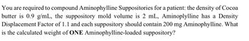 You are required to compound Aminophylline Suppositories for a patient: the density of Cocoa
butter is 0.9 g/mL, the suppository mold volume is 2 mL, Aminoplylline has a Density
Displacement Factor of 1.1 and each suppository should contain 200 mg Aminophylline. What
is the calculated weight of ONE Aminophylline-loaded suppository?