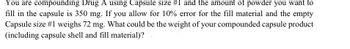 You are compounding Drug A using Capsule size #1 and the amount of powder you want to
fill in the capsule is 350 mg. If you allow for 10% error for the fill material and the empty
Capsule size #1 weighs 72 mg. What could be the weight of your compounded capsule product
(including capsule shell and fill material)?