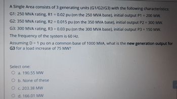 A Single Area consists of 3
generating units (G1/G2/G3) with the following characteristics:
G1: 250 MVA rating, R1 = 0.02 pu (on the 250 MVA base), initial output P1 = 200 MW.
G2: 350 MVA rating, R2 = 0.015 pu (on the 350 MVA base), initial output P2 = 300 MW.
0.03 pu (on the 300 MVA base), initial output P3 = 150 MW.
G3: 300 MVA rating, R3
=
The frequency of the system is 60 Hz.
Assuming D = 1 pu on a common base of 1000 MVA, what is the new generation output for
G3 for a load increase of 75 MW?
Select one:
O a. 190.55 MW
O b. None of these
O c. 203.38 MW
d. 166.01 MW