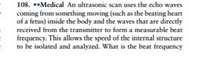 108. ••Medical An ultrasonic scan uses the echo waves
coming from something moving (such as the beating heart
of a fetus) inside the body and the waves that are directly
received from the transmitter to form a measurable beat
frequency. This allows the speed of the internal structure
to be isolated and analyzed. What is the beat frequency
