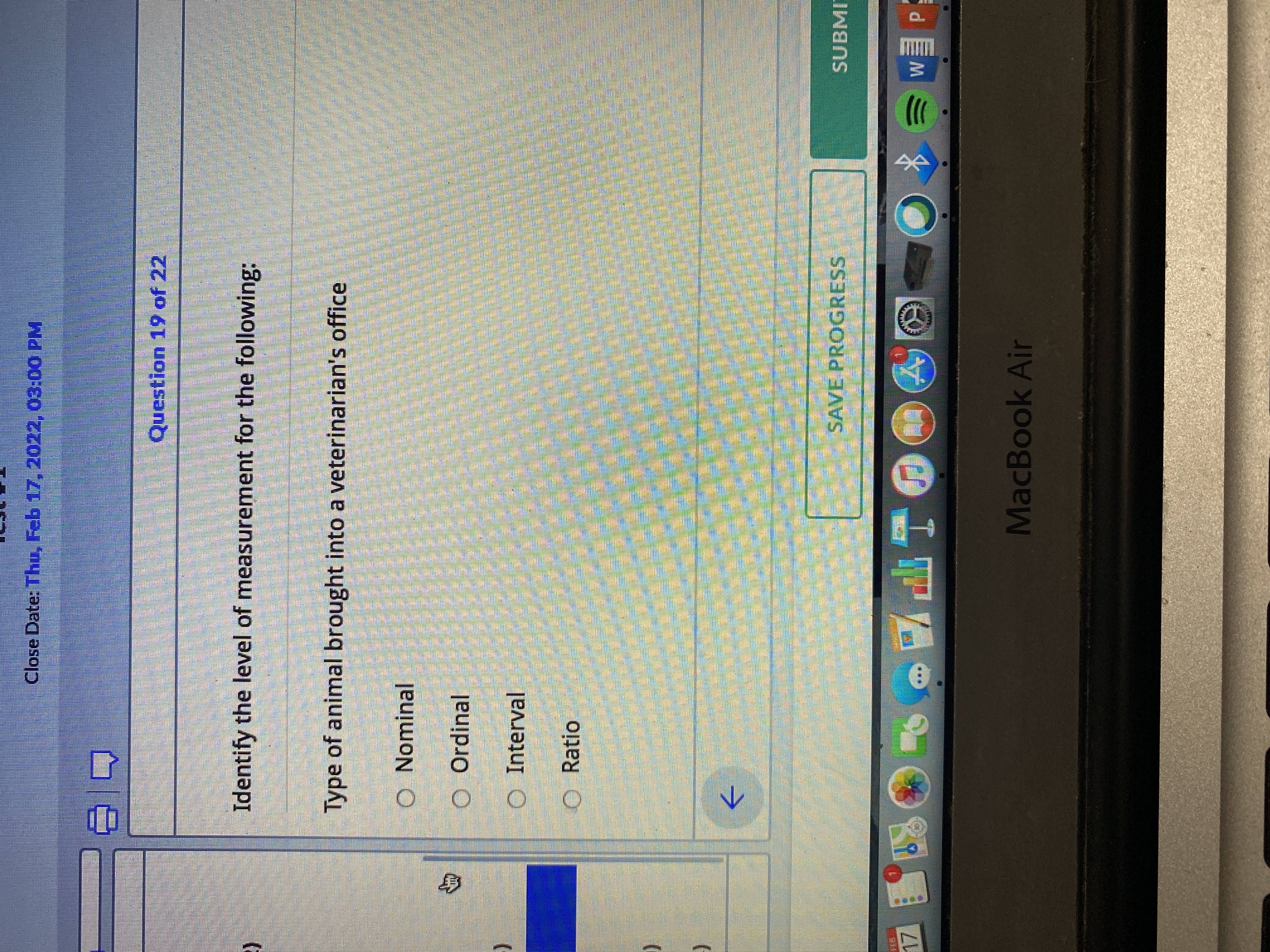 身
Close Date: Thu, Feb 17, 2022, 03:00 PM
Question 19 of 22
Identify the level of measurement for the following:
Type of animal brought into a veterinarian's office
Nominal
Ordinal
Interval
O Ratio
->
SAVE PROGRESS
SUBMI
ITE
MacBook Air
