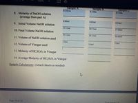 100%
Sample A
0.110 m
Sample B
0.110m
Sample C
0.110m
8. Molarity of NaOH solution
(average from part A)
0.00ml
0.62ml
0.34ml
9. Initial Volume NaOH solution
39.12ml
39.73ml
37.00ml
10. Final Volume NaOH solution
39.12ml
39.11ml
36.66ml
11. Volume of NaOH solution used
5.0ml
5.0ml
5.0ml
12. Volume of Vinegar used
13. Molarity of HC;H,O, in Vinegar
14. Average Molarity of HC-H,O, in Vinegar
Sample Calculations: (Attach sheets as needed)
Page 10 of 10
Experiment # 9
