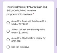The investment of $96,000 cash and
$133,000 building in a sole
proprietorship involves:
A credit to Cash and Building with a
total of $229,000
A debit to Cash and Building with a
total of $229,000
A credit to Stockholder's capital for
$229,000
None of the above
