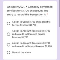 On April 9,2021, X Company performed
services for $1,700 on account. The
entry to record this transaction is:
A debit to Cash $1,700 and a credit to
Service Revenue $1,700
A debit to Account Receivable $1,700
O and a credit to Unearned Service
Revenue $1,700
A debit to Account Receivable $1,700
and a credit to Service Revenue $1,700
O None of the above
