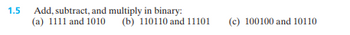 1.5
Add, subtract, and multiply in binary:
(a) 1111 and 1010 (b) 110110 and 11101
(c) 100100 and 10110