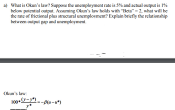 a) What is Okun's law? Suppose the unemployment rate is 5% and actual output is 1%
below potential output. Assuming Okun's law holds with "Beta" = 2, what will be
the rate of frictional plus structural unemployment? Explain briefly the relationship
between output gap and unemployment.
Okun's law:
100*(-=-B(u-u*)