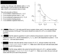 = 2 is
taken through a cycle as shown in the figure to the
right, which is not necessarily drawn to scale.
n moles of an ideal gas with adiabatic index Y
The cycle proceeds as follows:
1– 2 is an isobaric compression to V2= Vo/2
2 – 3 is an isochoric process with P3 = 3P0
3 – 4 is an isothermal compression to V4 = Vo/4
4 – 5 is an isochoric heating process
5 – 1 is an adiabatic expansion back to Vo
ЗРо
Ро
Vo/4 Vo/2
Vo
(a)
at constant pressure,
What are Cv, the molar specific heat at constant volume, and Cp, the molar specific heat
for this gas? Your answer should be in terms of n, R, T , or a subset of these
quantities.
(b) (
diagram) in terms of Po, and the temperatures T,, T3 , T4 , and T3 (the temperatures at points 2 – 5) in
terms of To. All work must be shown.
Find the unknown quantities P4 and P5 (which are the pressures at points 4 and 5 on the
(c)
Find the work done on the system in terms of n, R, T, , and pure numbers only for the
3, 3 → 4, 4 → 5, and 5 → 1. Make sure to show all your work and clearly label
processes 1
the work for each of the processes.
2, 2
Find the energy added to the system by heat (Q) in terms of n, R, T,, and pure numbers
5, and 5 → 1. Make sure to show all your work and
only for the processes 1→ 2, 2 → 3, 3 → 4, 4
clearly label the Q for each of the processes.
