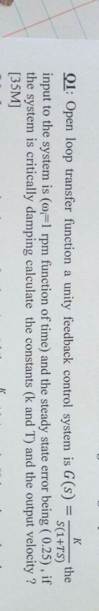 K
Q1: Open loop transfer function a unity feedback control system is G(s) D
the
S(1+TS)
input to the system is (m=1 rpm function of time) and the steady state error being ( 0.25), if
the system is critically damping calculate the constants (k and T) and the output velocity ?
[35M]
