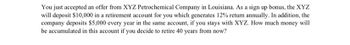 ### Investment Opportunity with XYZ Petrochemical Company

**Scenario:**
You have just accepted an offer from XYZ Petrochemical Company in Louisiana. As part of your signing bonus, XYZ will deposit $10,000 into a retirement account for you. This account generates a 12% annual return. 

Additionally, the company commits to depositing an extra $5,000 every year into the same account, contingent on your continuous service with XYZ. 

**Question:**
How much money will accumulate in the retirement account if you decide to retire 40 years from now?

**Solution Approach:**
To determine the total accumulated amount in the retirement account, we need to consider both the initial lump-sum investment and the annual contributions, compounded annually. 

**Key Variables:**
- Initial Deposit (P): $10,000
- Annual Contribution (A): $5,000
- Annual Return (r): 12%
- Number of Years (n): 40

**Steps to Calculate:**
1. **Initial Deposit Growth:**
   - Future Value of Initial Deposit = P(1 + r)^n
   
2. **Annual Contributions Growth:**
   - Future Value of Annual Contributions = \( \sum_{k=1}^{n} A(1 + r)^{n-k} \)

By solving these equations step-by-step or using financial calculator tools, one can determine the total amount accumulated over the 40-year period.

**Educational Insight:**
Understanding compound interest and regular contributions can help in making informed financial decisions that secure your future.