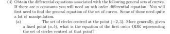 (4) Obtain the differential equations associated with the following general sets of curves.
If there are n constants you will need an nth order differential equation. You will
first need to find the general equation of the set of curves. Some of these need quite
a lot of manipulation.
(a)
The set of circles centred at the point (-2,3). More generally, given
a fixed point (a, b), what is the equation of the first order ODE representing
the set of circles centred at that point?