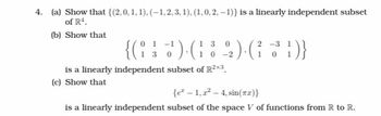 4. (a) Show that {(2, 0, 1, 1), (−1, 2, 3, 1), (1,0,2, -1)} is a linearly independent subset
of R¹.
(b) Show that
0
1 3
10-2
2-3
1 0
{( 1 ) · ( 2 ) · (3)}
{(°
130
is a linearly independent subset of R2×3
(c) Show that
{e-1,2-4, sin(xx)}
is a linearly independent subset of the space V of functions from R to R.