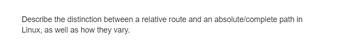 Describe the distinction between a relative route and an absolute/complete path in
Linux, as well as how they vary.