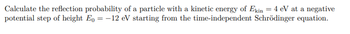 Calculate the reflection probability of a particle with a kinetic energy of Ekin = 4 eV at a negative
potential step of height Eo = -12 eV starting from the time-independent Schrödinger equation.