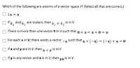 Which of the following are axioms of a vector space V? (Select all that are correct.)
1x = x
If k, and k, are scalars, then k, + k, is in V.
There is more than one vector 0 in V such that o +x = x+0 = x
For each x in V, there exists a vector -x such that
x+(-х) %3D (-х) + x %3D0-
If x and y are in V, then x + y is in V.
If y is any vector and x is in V, then vy is in V.
ух
