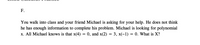 F.
You walk into class and your friend Michael is asking for your help. He does not think
he has enough information to complete his problem. Michael is looking for polynomial
x. All Michael knows is that x(4) = 0, and x(2) = 3, x(-1) = 0. What is X?
