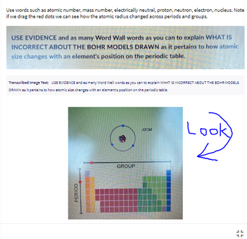 ### Educational Website Content

**Instructions for Students:**

Use words such as atomic number, mass number, electrically neutral, proton, neutron, electron, and nucleus. Note that manipulating the red dots can demonstrate how atomic size changes across periods and groups.

---

**Activity:**

**Objective:** Use evidence and as many Word Wall words as you can to explain what is incorrect about the Bohr models drawn, especially in relation to how atomic size changes with an element’s position on the periodic table.

**Diagram Explanation:**

1. **Diagram Overview:**
   - The diagram features a Bohr atom model with an indication to "Look" and provides a visual representation of periods and groups on the periodic table. 
   
2. **Model Components:**
   - **Atom:** A central atom model is shown, suggesting focus on atomic structure.
   - **Group and Period Arrows:** The diagram includes arrows labeled "Group" (horizontally) and "Period" (vertically), demonstrating the layout of the periodic table.
   
3. **Color-Coded Sections:**
   - Different colors in the diagram can signify various element groups, indicating potential changes in atomic size as you move across periods (horizontal rows) and down groups (vertical columns).

**Task:**
Analyze the Bohr model, identify inaccuracies, and discuss how these inaccuracies relate to changes in atomic size when moving through different periods and groups on the periodic table. Use the provided Word Wall terms to support your explanation.