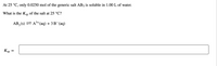 At 25 °C, only 0.0250 mol of the generic salt AB3 is soluble in 1.00 L of water.
What is the KSp of the salt at 25 °C?
AB, (s) = A3+ (aq) + 3 B¯(aq)
3,
Ksp

