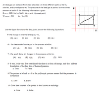 An ideal gas can be taken from state a to state c in three different paths: a>b>c,
a→d>c, and curved path a>c. The pressure of the ideal gas at point a is three times
pressure at point d. the following information is given :
Q ot = -120 J (curved path) W 7 = 60 J (curved path)
W ardac = 95 J
U, - Ug = 30 J
P.
Use the figure shown and the data given, answer the following 3 questions
V
5- the change in internal energy U, -U..
(A) -140 J
(B) 45 J
(C) 90 J
(D) 60 J
6- the heat added to the gas in the process a→d→c.
(A) -140 J
(В)-155 J
(C) -90 J
(D) 60 J
7- the work done on the gas in the process a>b→c.
(A) 95 J
(B) 125 J
(C) -90 J
(D) 285 J
8- It was Joule who first established that heat is a form of energy, and thus laid the
foundation of the first law of thermodynamics.
a. True
b. False
9-The process at which n = 1 in the polytropic process means that the processes is
isothermal
a. True
b. False
10- Total heat content of a system is also known as enthalpy
a. True
b. False
