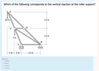 Which of the following corresponds to the vertical reaction at the roller support?
E
20 k
12 ft
12 ft
5 k
-5 ft--5 ft-
14 ft-
Select one:
O a. 32.86 k
O b. 45.18
O C. 34.91 k
O d. 41.07 k
