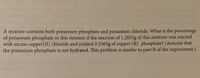 A mixture contains both potassium phosphate and potassium chloride. What is the percentage
of potassium phosphate in this mixture if the reaction of 1.2855g of this mixture was reacted
with excess copper(II) chloride and yielded 0.5565g of copper (II) phosphate? (Assume that
the potassium phosphate is not hydrated. This problem is similar to part B of the experiment.)
