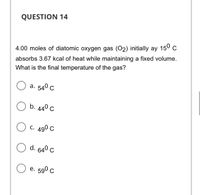 QUESTION 14
4.00 moles of diatomic oxygen gas (O2) initially ay 150 C
absorbs 3.67 kcal of heat while maintaining a fixed volume.
What is the final temperature of the gas?
а. 540 с
b. 44º c
C. 490 C
d. 64° c
е. 590 с
