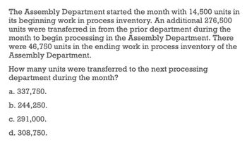 The Assembly Department started the month with 14,500 units in
its beginning work in process inventory. An additional 276,500
units were transferred in from the prior department during the
month to begin processing in the Assembly Department. There
were 46,750 units in the ending work in process inventory of the
Assembly Department.
How many units were transferred to the next processing
department during the month?
a. 337,750.
b. 244,250.
c. 291,000.
d. 308,750.