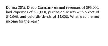 During 2015, Diego Company earned revenues of $95,000,
had expenses of $68,000, purchased assets with a cost of
$10,000, and paid dividends of $6,000. What was the net
income for the year?