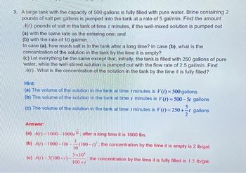 3. A large tank with the capacity of 500 gallons is fully filled with pure water. Brine containing 2
pounds of salt per gallons is pumped into the tank at a rate of 5 gal/min. Find the amount
A(t) pounds of salt in the tank at timer minutes, if the well-mixed solution is pumped out
(a) with the same rate as the entering one; and
(b) with the rate of 10 gal/min.
In case (a), how much salt is in the tank after a long time? In case (b), what is the
concentration of the solution in the tank by the time it is empty?
(c) Let everything be the same except that, initially, the tank is filled with 250 gallons of pure
water, while the well-stirred solution is pumped out with the flow rate of 2.5 gal/min. Find
(t). What is the concentration of the solution in the tank by the time it is fully filled?
Hint:
(a) The volume of the solution in the tank at time
(b) The volume of the solution in the tank at time
minutes is V(t)= 500 gallons
minutes is V(t)=500-5r gallons
(c) The volume of the solution in the tank at time
1
minutes is V(t) = 250+ gallons
Answer:
(a) A(z)-1000-1000e after a long time it is 1000 lbs.
(b) 4()-1000-10-
(c) A(r) = 5(100+)
(100-): the concentration by the time it is empty is 2 lb/gal.
the concentration by the time it is fully filled is 1.5 lb/gal.
10
5x10
100+7