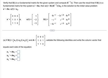 Verify that X(t) is a fundamental matrix for the given system and compute X ¹(t). Then use the result that if X(t) is a
fundamental matrix for the system x' = Ax, then x(t)= X(t)X¹(0)xo is the solution to the initial value problem
x'=Ax, x(0)=xo-
060
x = 1 0 1 x, x(0) =
110
1
equals each side of the equation.
x₁' = Ax₁ =
x₂ = Ax₂ =
X3' = Ax3 =
-3
X(t) =
060
(a) If X(t) = [X₁ (t) x₂ (t) x3 (t)] and A= 1 0 1
110
6e-t-3e-2t 8e³t
e-2t 4631
e-2t 4e3t
-e-t
-5e-t
validate the following identities and write the column vector that