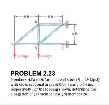 A
-6 ft→
28 kips
-6 ft-
B
C
D
E
54 kips
5 ft
PROBLEM 2.23
Members AB and BC are made of steel (E=29 Mpsi)
with cross sectional areas of 0.80 in2 and 0.64 in²,
respectively. For the loading shown, determine the
elongation of (a) member AB, (b) member BC.