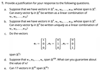 7. Provide a justification for your response to the following questions.
a. Suppose that we have vectors in R°,
Can every vector b in R° be written as a linear combination of
V1, V2,• ••,
whose span is R°.
V10,
V1, V2, ..., V10?
b. Suppose that we have vectors in R°, v1, V2, ..., V10, whose span is R°.
Can every vector b in R° be written uniquely as a linear combination of
V1, V2,· ••,
V10?
С.
Do the vectors
ei =
e2 =
ez =
span R?
438
d. Suppose that v1, v2, ..., Vn span R°. What can you guarantee about
the value of n?
е.
Can 17 vectors in R20 span R"?
