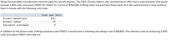 Wings Incorporated manufactures machine parts for aircraft engines. The CEO, Chucky Valters, was considering an offer from a subcontractor that would
provide 2,400 units of product PQ107 for Valters for a price of $150,000. If Wings does not purchase these parts from the subcontractor it must produce
them in-house with the following unit costs:
Direct materials
Direct labor
Variable overhead
Cost per Unit
$31
19
8
In addition to the above costs, if Wings produces part PQ107, it would have a retooling and design cost of $9,800. The relevant costs of producing 2,400
units of product PQ107 internally are: