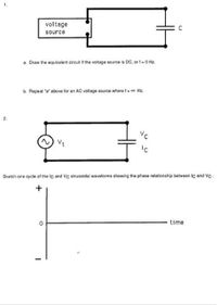 voltage
source
a. Draw the equivalent circuit if the voltage source is DC, or f- 0 Hz.
b. Repeat "a" above for an AC voltage source where f-o Hz.
Vt
Skotch one cycle of the lc and Vc sinusoidal wavetorms showing the phase relationship between Iç and Ve.
+
time
2.
