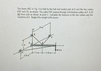 The boom ABC in Fig. 4 is held by the ball and socket joint at A and the two cables
EBF and CD, as shown. The cable EBF passes through a frictionless pulley at B. A 20
kN force acts as shown at point C. Calculate the tensions in the two cables and the
reactions at A. Neglect the weight of the boom
2 m
1 m
20 kN
-1.5 m-
1.5 m
