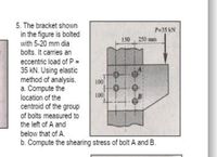 5. The bracket shown
in the figure is bolted
with 5-20 mm dia
bolts. It carries an
Pu35 kN
150
250
eccentric load of P=
35 kN. Using elastic
method of analysis.
a. Compute the
100
100
location of the
centroid of the group
of bolts measured to
the left of A and
below that of A.
b. Compute the shearing stress of bolt A and B.
