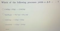 Which of the following processes yields a AS = - ?
O2 NO(g) + O2(g)
---> 2 NO2(g)
NaCIO3(s)---> Na (aq) + CIO3(aq)
COCI2(g) --
CO(g) + Cl2(g)
CH3OH(1) ---> CO(g) + 2H2(g)
None
HII>