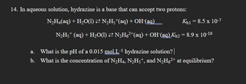 14. In aqueous solution, hydrazine is a base that can accept two protons:
N₂H4(aq) + H₂O(l) ≥ N₂H5†(aq) + OH-(aq)
Kb1 = 8.5 x 10-7
N₂H5+ (aq) + H₂O(1) ≥ N₂H6²¹(aq) + OH-(aq) Kb2 = 8.9 x 10-16
a. What is the pH of a 0.015 mol.L-¹ hydrazine solution? |
b. What is the concentration of N2₂H4, N₂H5†, and N₂H6²+ at equilibrium?